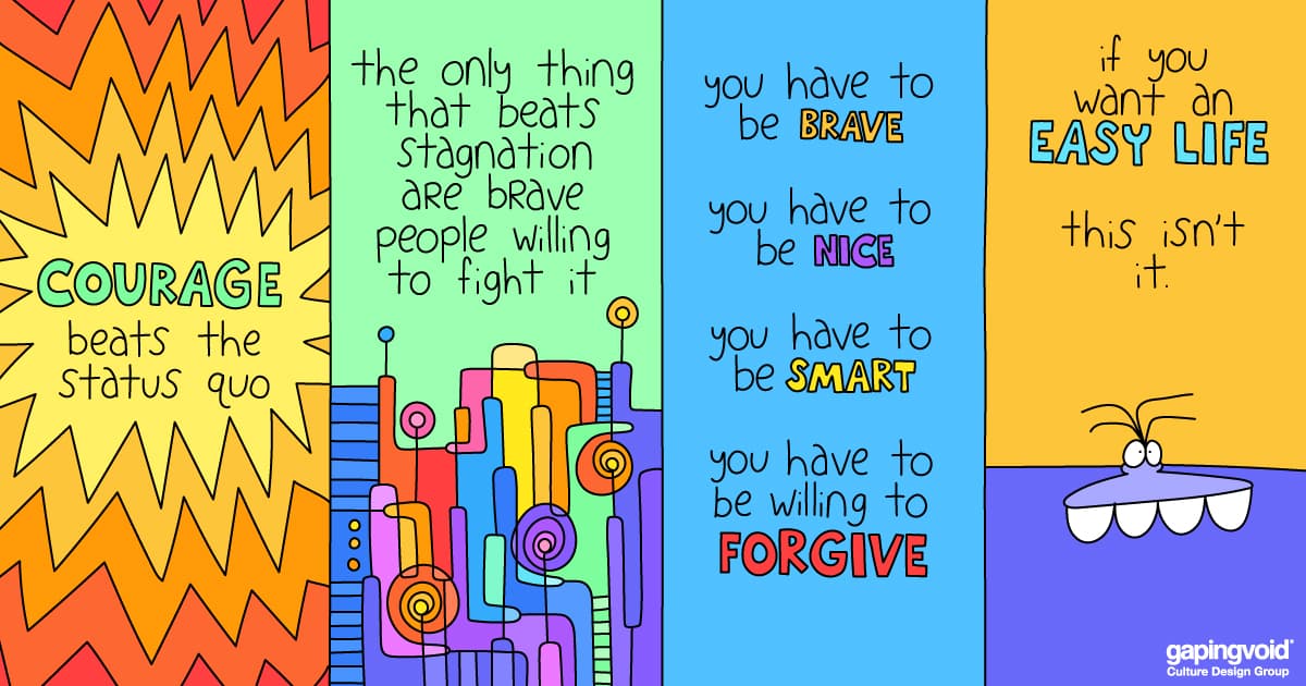 tools for leaders;courage beats the status quo the only thing that beats stagnation are brave people willing to fight it. you have to be brave. you have to be nice. you have to be smart. you have to be willing to forgive. if you want an easy life this isn't it.