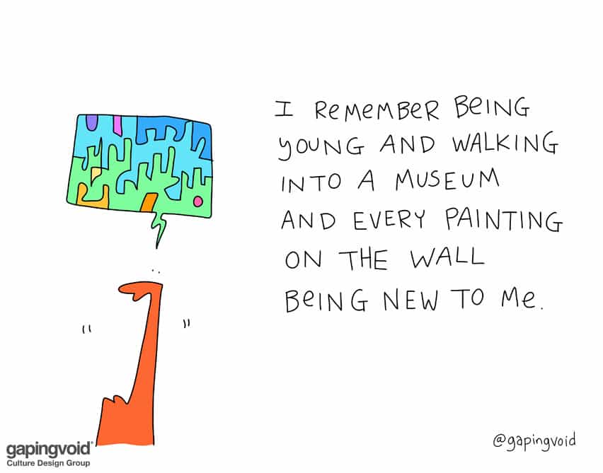 I remember being young and walking into a museum and every painting on the wall being new to me