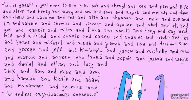 cultural anthropology; This is great! I just need to run it by bob and cheryl and ken and pam and rick and steve and henry and mary and ben and anna and rajish and melina and dave and chris and caroline and ted and alan and shannon and lexie and zoe and jim and valerie and thomas and vincent and pauline and shel and eli and bill and richard and connie and karen and charles and paulie and ira and james and michael and sarah and joseph and lisa and don and sam and george and jeff and kimberly and jason and michelle and mac and marcus and andrew and laura and sophie and joshua and wayne and daniel and ethan and lucy and alex and liam and max and amy and hannah and katie and adam and muhammed and jasmine and "the endless organizational consensus